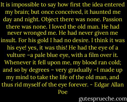 It is impossible to say how first the idea entered my brain; but once conceived, it haunted me day and night. Object there was none. Passion there was none. I loved the old man. He had never wronged me. He had never given me insult. For his gold I had no desire. I think it was his eye! yes, it was this! He had the eye of a vulture –a pale blue eye, with a film over it. Whenever it fell upon me, my blood ran cold; and so by degrees – very gradually –I made up my mind to take the life of the old man, and thus rid myself of the eye forever. - Edgar Allan Poe