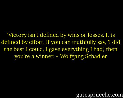 ‎"Victory isn't defined by wins or losses. It is defined by effort. If you can truthfully say, 'I did the best I could, I gave everything I had,' then you're a winner. - Wolfgang Schadler