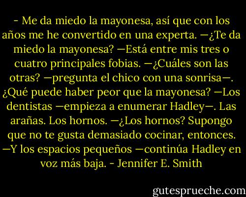 - Me da miedo la mayonesa, así que con los años me he convertido en una experta.<br />—¿Te da miedo la mayonesa?<br />—Está entre mis tres o cuatro principales fobias.<br />—¿Cuáles son las otras? —pregunta el chico con una sonrisa—. ¿Qué puede haber<br />peor que la mayonesa?<br />—Los dentistas —empieza a enumerar Hadley—. Las arañas. Los hornos.<br />—¿Los hornos? Supongo que no te gusta demasiado cocinar, entonces.<br />—Y los espacios pequeños —continúa Hadley en voz más baja. - Jennifer E. Smith