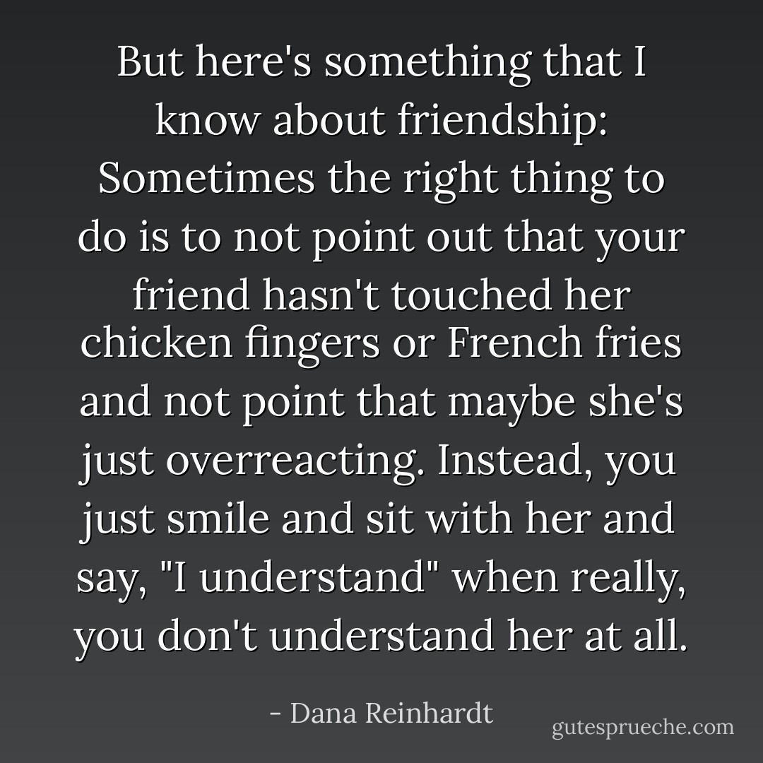 But here's something that I know about friendship: Sometimes the right thing to do is to not point out that your friend hasn't touched her chicken fingers or French fries and not point that maybe she's just overreacting. Instead, you just smile and sit with her and say, "I understand" when really, you don't understand her at all. - Dana Reinhardt