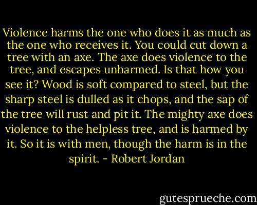 Violence harms the one who does it as much as the one who receives it. You could cut down a tree with an axe. The axe does violence to the tree, and escapes unharmed. Is that how you see it? Wood is soft compared to steel, but the sharp steel is dulled as it chops, and the sap of the tree will rust and pit it. The mighty axe does violence to the helpless tree, and is harmed by it. So it is with men, though the harm is in the spirit. - Robert Jordan