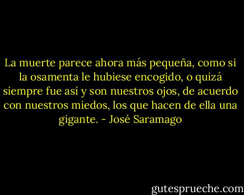 La muerte parece ahora más pequeña, como si la osamenta le hubiese encogido, o quizá siempre fue así y son nuestros ojos, de acuerdo con nuestros miedos, los que hacen de ella una gigante. - José Saramago