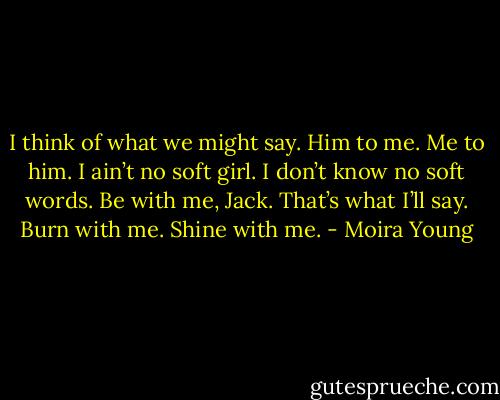I think of what we might say. Him to me. Me to him. I ain’t no soft girl. I don’t know no soft words. Be with me, Jack. That’s what I’ll say. Burn with me. Shine with me. - Moira Young