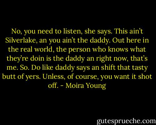 No, you need to listen, she says. This ain’t Silverlake, an you ain’t the daddy. Out here in the real world, the person who knows what they’re doin is the daddy an right now, that’s me. So. Do like daddy says an shift that tasty butt of yers. Unless, of course, you want it shot off. - Moira Young