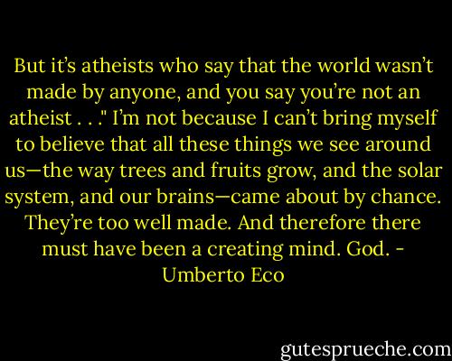 But it’s atheists who say that the world wasn’t made by anyone, and you say you’re not an atheist . . ."<br />I’m not because I can’t bring myself to believe that all these things we see around us—the way trees and fruits grow, and the solar system, and our brains—came about by chance. They’re too well made. And therefore there must have been a creating mind. God. - Umberto Eco