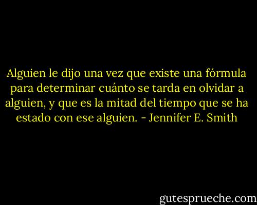 Alguien le dijo una vez que existe una fórmula para determinar cuánto se tarda en olvidar a alguien, y que es la mitad del tiempo que se ha estado con ese alguien. - Jennifer E. Smith