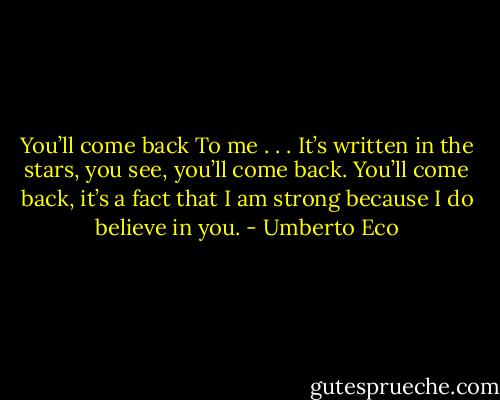 You’ll come back<br />To me . . .<br />It’s written in the stars, you see,<br />you’ll come back.<br />You’ll come back,<br />it’s a fact<br />that I am strong because I do<br />believe in you. - Umberto Eco