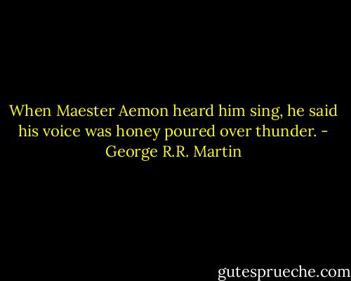 When Maester Aemon heard him sing, he said his voice was honey poured over thunder. - George R.R. Martin