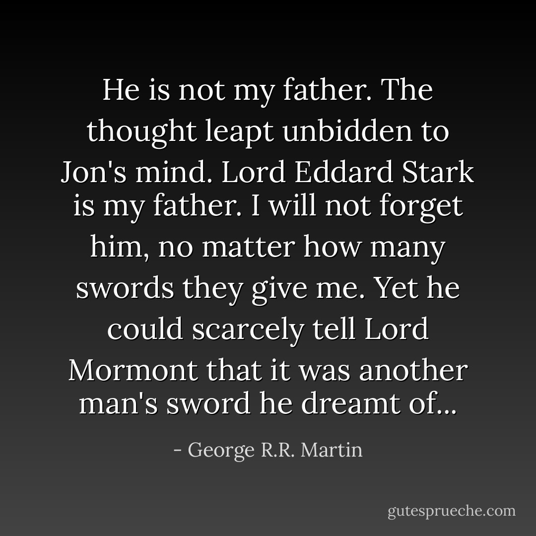He is not my father. The thought leapt unbidden to Jon's mind. Lord Eddard Stark is my father. I will not forget him, no matter how many swords they give me. Yet he could scarcely tell Lord Mormont that it was another man's sword he dreamt of... - George R.R. Martin
