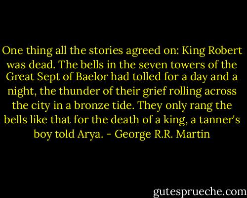 One thing all the stories agreed on: King Robert was dead. The bells in the seven towers of the Great Sept of Baelor had tolled for a day and a night, the thunder of their grief rolling across the city in a bronze tide. They only rang the bells like that for the death of a king, a tanner's boy told Arya. - George R.R. Martin
