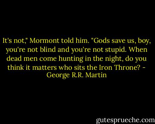 It's not," Mormont told him. "Gods save us, boy, you're not blind and you're not stupid. When dead men come hunting in the night, do you think it matters who sits the Iron Throne? - George R.R. Martin