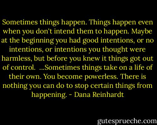 Sometimes things happen. Things happen even when you don't intend them to happen. Maybe at the beginning you had good intentions, or no intentions, or intentions you thought were harmless, but before you knew it things got out of control.<br /><br />...Sometimes things take on a life of their own. You become powerless. There is nothing you can do to stop certain things from happening. - Dana Reinhardt