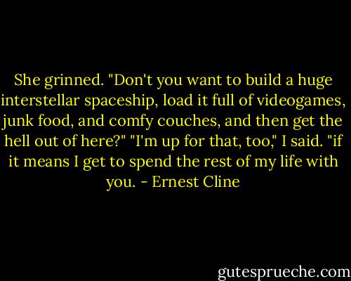 She grinned. "Don't you want to build a huge interstellar spaceship, load it full of videogames, junk food, and comfy couches, and then get the hell out of here?" "I'm up for that, too," I said. "if it means I get to spend the rest of my life with you. - Ernest Cline