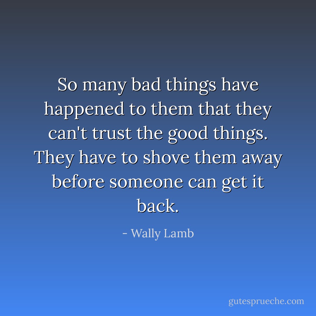 So many bad things have happened to them that they can't trust the good things. They have to shove them away before someone can get it back. - Wally Lamb