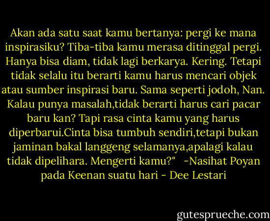 Akan ada satu saat kamu bertanya: pergi ke mana inspirasiku? Tiba-tiba kamu merasa ditinggal pergi. Hanya bisa diam, tidak lagi berkarya. Kering. Tetapi tidak selalu itu berarti kamu harus mencari objek atau sumber inspirasi baru. Sama seperti jodoh, Nan. Kalau punya masalah,tidak berarti harus cari pacar baru kan? Tapi rasa cinta kamu yang harus diperbarui.Cinta bisa tumbuh sendiri,tetapi bukan jaminan bakal langgeng selamanya,apalagi kalau tidak dipelihara. Mengerti kamu?" <br /><br />-Nasihat Poyan pada Keenan suatu hari - Dee Lestari