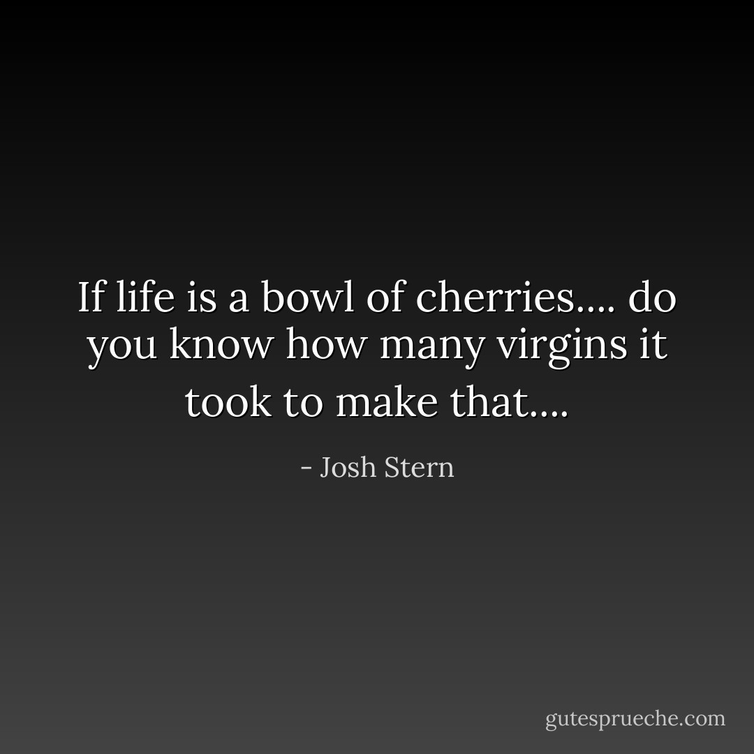If life is a bowl of cherries.... do you know how many virgins it took to make that.... - Josh Stern