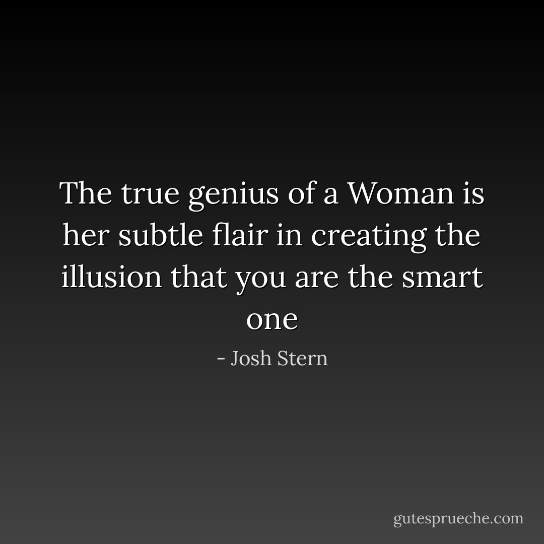 The true genius of a Woman is her subtle flair in creating the illusion that you are the smart one - Josh Stern