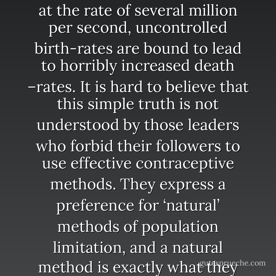 It is a simple logic truth that, short of mass emigration into space, with rockets taking off at the rate of several million per second, uncontrolled birth-rates are bound to lead to horribly increased death –rates. It is hard to believe that this simple truth is not understood by those leaders who forbid their followers to use effective contraceptive methods. They express a preference for ‘natural’ methods of population limitation, and a natural method is exactly what they are going to get. It is called starvation. - Richard Dawkins