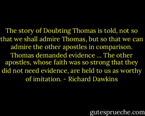 The story of Doubting Thomas is told, not so that we shall admire Thomas, but so that we can admire the other apostles in comparison. Thomas demanded evidence … The other apostles, whose faith was so strong that they did not need evidence, are held to us as worthy of imitation. - Richard Dawkins