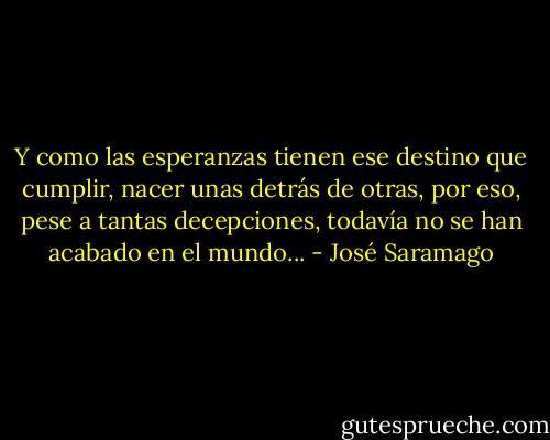 Y como las esperanzas tienen ese destino que cumplir, nacer unas detrás de otras, por eso, pese a tantas decepciones, todavía no se han acabado en el mundo... - José Saramago