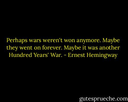 Perhaps wars weren't won anymore. Maybe they went on forever. Maybe it was another Hundred Years' War. - Ernest Hemingway