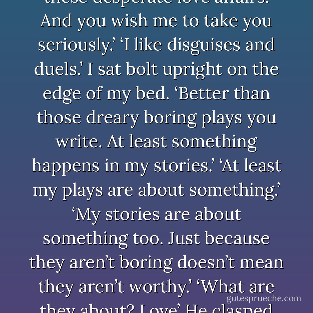 It was our passion for words and our ardent desire to write that drew me and Michael together, and the same that drove us apart.<br />Michael wanted to be a great playwright, like the former master Molière. He had high ambitions and scorned what I wrote as frivolous and feminine.<br />‘All these disguises and duels and abductions,’ he said contemptuously, one day a year or so after our affair began, slapping down the pile of paper covered with my sprawling handwriting. ‘All these desperate love affairs. And you wish me to take you seriously.’<br />‘I like disguises and duels.’ I sat bolt upright on the edge of my bed. ‘Better than those dreary boring plays you write. At least something happens in my stories.’<br />‘At least my plays are about something.’<br />‘My stories are about something too. Just because they aren’t boring doesn’t mean they aren’t worthy.’<br />‘What are they about? Love’ He clasped his hands together near his ear and fluttered his eyelashes.’<br />‘Yes, love. What’s wrong with writing about love? Everyone longs for love.’<br />‘Aren’t there enough love stories in the world without adding to them?<br />‘Isn’t there enough misery and tragedy?’<br />Michael snorted with contempt.<br />‘What’s wrong with wanting to be happy?<br />‘It’s sugary and sentimental.’<br />‘Sugary? I’m not sugary.’ I was so angry that I hurled my shoes at his head. - Kate Forsyth