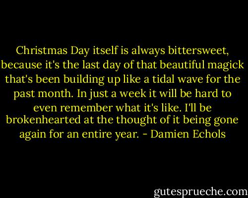 Christmas Day itself is always bittersweet, because it's the last day of that beautiful magick that's been building up like a tidal wave for the past month. In just a week it will be hard to even remember what it's like. I'll be brokenhearted at the thought of it being gone again for an entire year. - Damien Echols