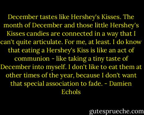 December tastes like Hershey's Kisses. The month of December and those little Hershey's Kisses candies are connected in a way that I can't quite articulate. For me, at least. I do know that eating a Hershey's Kiss is like an act of communion - like taking a tiny taste of December into myself. I don't like to eat them at other times of the year, because I don't want that special association to fade. - Damien Echols