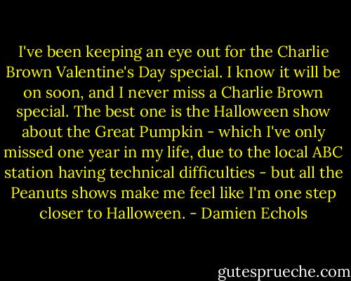 I've been keeping an eye out for the Charlie Brown Valentine's Day special. I know it will be on soon, and I never miss a Charlie Brown special. The best one is the Halloween show about the Great Pumpkin - which I've only missed one year in my life, due to the local ABC station having technical difficulties - but all the Peanuts shows make me feel like I'm one step closer to Halloween. - Damien Echols
