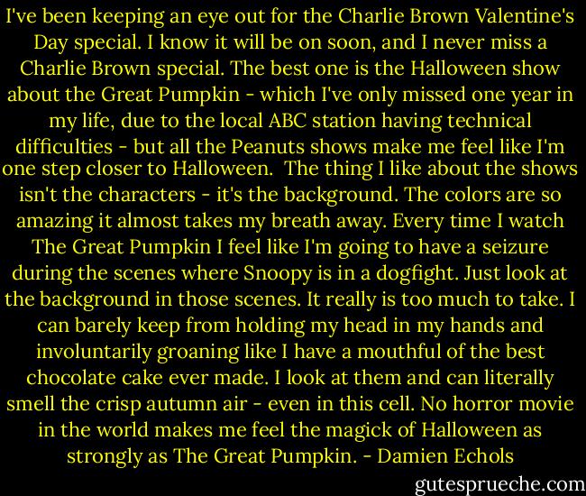I've been keeping an eye out for the Charlie Brown Valentine's Day special. I know it will be on soon, and I never miss a Charlie Brown special. The best one is the Halloween show about the Great Pumpkin - which I've only missed one year in my life, due to the local ABC station having technical difficulties - but all the Peanuts shows make me feel like I'm one step closer to Halloween.<br /><br />The thing I like about the shows isn't the characters - it's the background. The colors are so amazing it almost takes my breath away. Every time I watch The Great Pumpkin I feel like I'm going to have a seizure during the scenes where Snoopy is in a dogfight. Just look at the background in those scenes. It really is too much to take. I can barely keep from holding my head in my hands and involuntarily groaning like I have a mouthful of the best chocolate cake ever made. I look at them and can literally smell the crisp autumn air - even in this cell. No horror movie in the world makes me feel the magick of Halloween as strongly as The Great Pumpkin. - Damien Echols