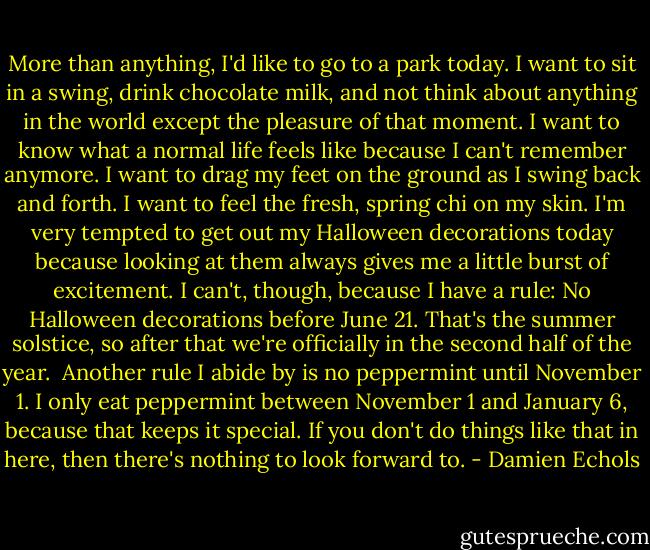 More than anything, I'd like to go to a park today. I want to sit in a swing, drink chocolate milk, and not think about anything in the world except the pleasure of that moment. I want to know what a normal life feels like because I can't remember anymore. I want to drag my feet on the ground as I swing back and forth. I want to feel the fresh, spring chi on my skin. I'm very tempted to get out my Halloween decorations today because looking at them always gives me a little burst of excitement. I can't, though, because I have a rule: No Halloween decorations before June 21. That's the summer solstice, so after that we're officially in the second half of the year.<br /><br />Another rule I abide by is no peppermint until November 1. I only eat peppermint between November 1 and January 6, because that keeps it special. If you don't do things like that in here, then there's nothing to look forward to. - Damien Echols