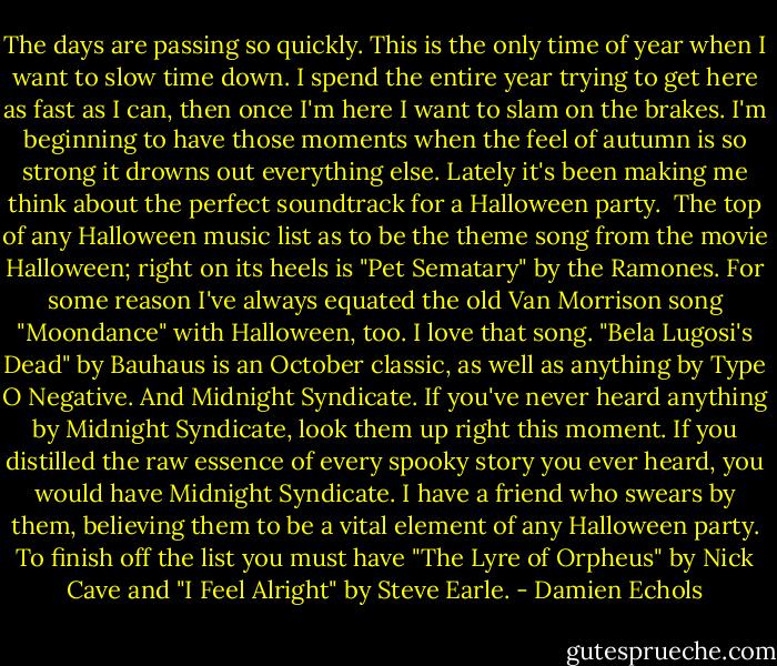 The days are passing so quickly. This is the only time of year when I want to slow time down. I spend the entire year trying to get here as fast as I can, then once I'm here I want to slam on the brakes. I'm beginning to have those moments when the feel of autumn is so strong it drowns out everything else. Lately it's been making me think about the perfect soundtrack for a Halloween party.<br /><br />The top of any Halloween music list as to be the theme song from the movie Halloween; right on its heels is "Pet Sematary" by the Ramones. For some reason I've always equated the old Van Morrison song "Moondance" with Halloween, too. I love that song. "Bela Lugosi's Dead" by Bauhaus is an October classic, as well as anything by Type O Negative. And Midnight Syndicate. If you've never heard anything by Midnight Syndicate, look them up right this moment. If you distilled the raw essence of every spooky story you ever heard, you would have Midnight Syndicate. I have a friend who swears by them, believing them to be a vital element of any Halloween party. To finish off the list you must have "The Lyre of Orpheus" by Nick Cave and "I Feel Alright" by Steve Earle. - Damien Echols