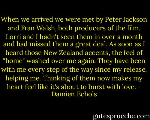 When we arrived we were met by Peter Jackson and Fran Walsh, both producers of the film. Lorri and I hadn't seen them in over a month and had missed them a great deal. As soon as I heard those New Zealand accents, the feel of "home" washed over me again. They have been with me every step of the way since my release, helping me. Thinking of them now makes my heart feel like it's about to burst with love. - Damien Echols