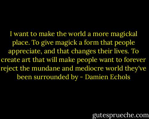 I want to make the world a more magickal place. To give magick a form that people appreciate, and that changes their lives. To create art that will make people want to forever reject the mundane and mediocre world they've been surrounded by - Damien Echols