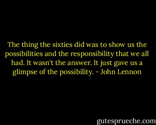 The thing the sixties did was to show us the possibilities and the responsibility that we all had. It wasn't the answer. It just gave us a glimpse of the possibility. - John Lennon