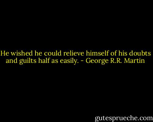 He wished he could relieve himself of his doubts and guilts half as easily. - George R.R. Martin