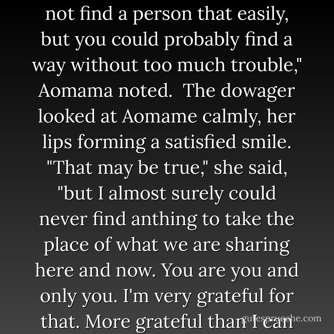 I can't imagine finding anybody to take your place."<br /><br />"You might not find a person that easily, but you could probably find a way without too much trouble," Aomama noted.<br /><br />The dowager looked at Aomame calmly, her lips forming a satisfied smile. "That may be true," she said, "but I almost surely could never find anthing to take the place of what we are sharing here and now. You are you and only you. I'm very grateful for that. More grateful than I can say. - Haruki Murakami