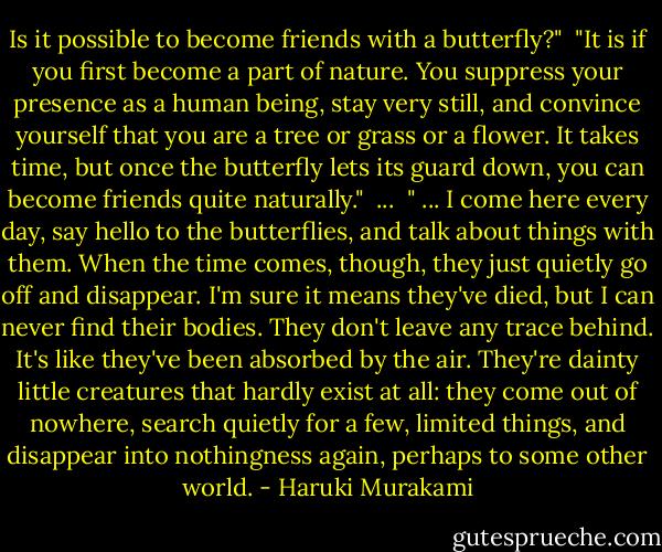 Is it possible to become friends with a butterfly?"<br /><br />"It is if you first become a part of nature. You suppress your presence as a human being, stay very still, and convince yourself that you are a tree or grass or a flower. It takes time, but once the butterfly lets its guard down, you can become friends quite naturally."<br /><br />...<br /><br />" ... I come here every day, say hello to the butterflies, and talk about things with them. When the time comes, though, they just quietly go off and disappear. I'm sure it means they've died, but I can never find their bodies. They don't leave any trace behind. It's like they've been absorbed by the air. They're dainty little creatures that hardly exist at all: they come out of nowhere, search quietly for a few, limited things, and disappear into nothingness again, perhaps to some other world. - Haruki Murakami
