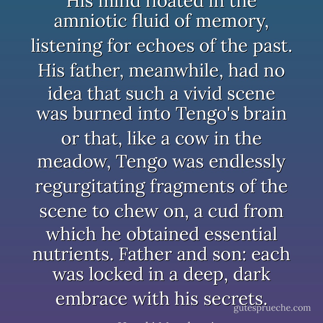 His mind floated in the amniotic fluid of memory, listening for echoes of the past. His father, meanwhile, had no idea that such a vivid scene was burned into Tengo's brain or that, like a cow in the meadow, Tengo was endlessly regurgitating fragments of the scene to chew on, a cud from which he obtained essential nutrients. Father and son: each was locked in a deep, dark embrace with his secrets. - Haruki Murakami