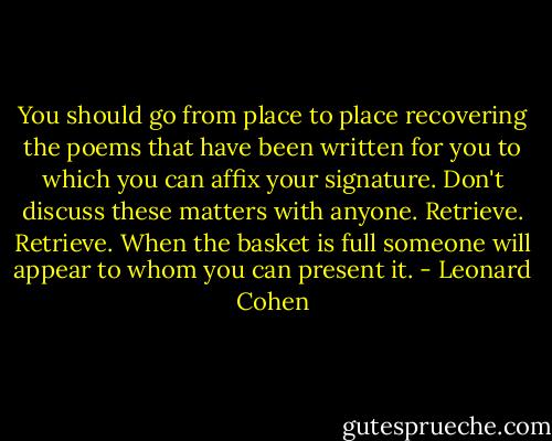 You should go<br />from place to place<br />recovering the poems<br />that have been written for you<br />to which you can affix your signature.<br />Don't discuss these matters<br />with anyone.<br />Retrieve. Retrieve.<br />When the basket is full<br />someone will appear<br />to whom you can present it. - Leonard Cohen