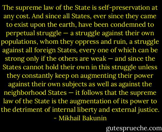 The supreme law of the State is self-preservation at any cost. And since all States, ever since they came to exist upon the earth, have been condemned to perpetual struggle — a struggle against their own populations, whom they oppress and ruin, a struggle against all foreign States, every one of which can be strong only if the others are weak — and since the States cannot hold their own in this struggle unless they constantly keep on augmenting their power against their own subjects as well as against the neighborhood States — it follows that the supreme law of the State is the augmentation of its power to the detriment of internal liberty and external justice. - Mikhail Bakunin