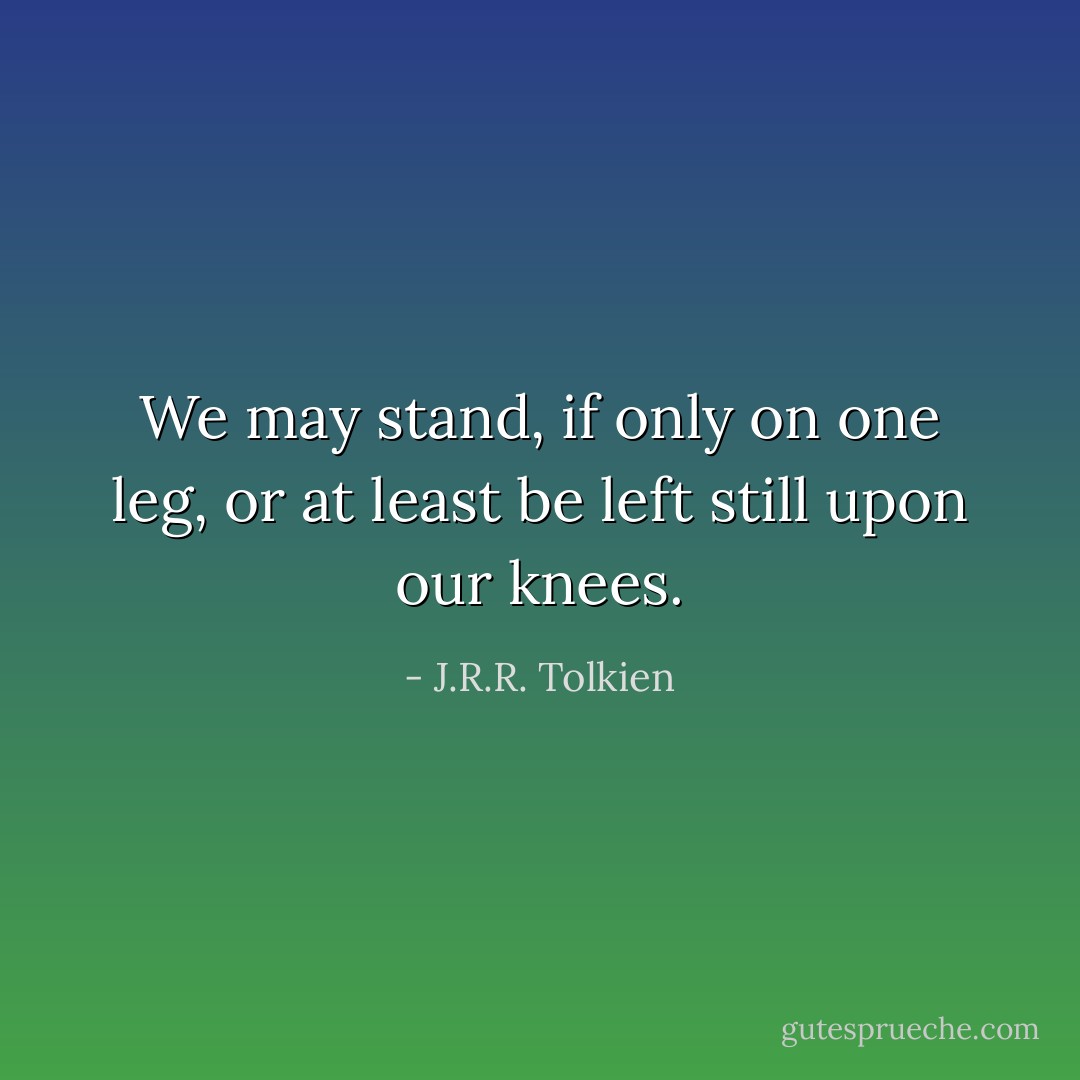 We may stand, if only on one leg, or at least be left still upon our knees. - J.R.R. Tolkien