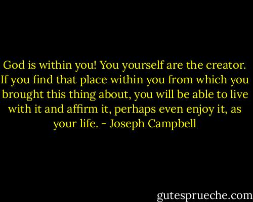 God is within you! You yourself are the creator. If you find that place within you from which you brought this thing about, you will be able to live with it and affirm it, perhaps even enjoy it, as your life. - Joseph Campbell