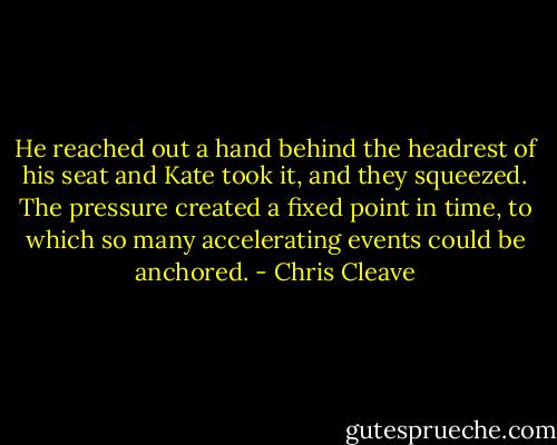 He reached out a hand behind the headrest of his seat and Kate took it, and they squeezed. The pressure created a fixed point in time, to which so many accelerating events could be anchored. - Chris Cleave