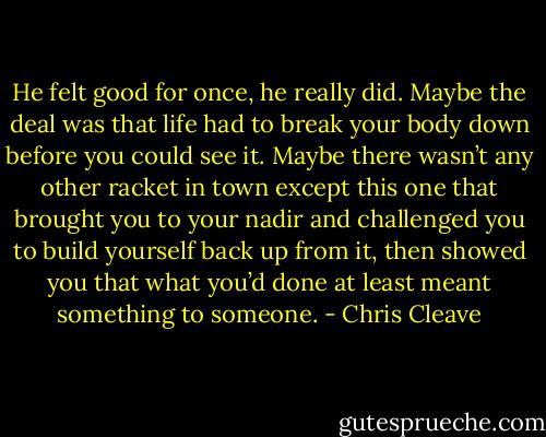 He felt good for once, he really did. Maybe the deal was that life had to break your body down before you could see it. Maybe there wasn’t any other racket in town except this one that brought you to your nadir and challenged you to build yourself back up from it, then showed you that what you’d done at least meant something to someone. - Chris Cleave