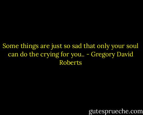 Some things are just so sad that only your soul can do the crying for you.. - Gregory David Roberts