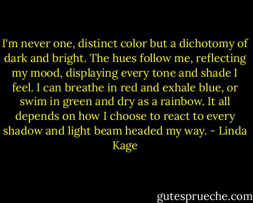 I'm never one, distinct color but a dichotomy of dark and bright. The hues follow me, reflecting my mood, displaying every tone and shade I feel. I can breathe in red and exhale blue, or swim in green and dry as a rainbow. It all depends on how I choose to react to every shadow and light beam headed my way. - Linda Kage