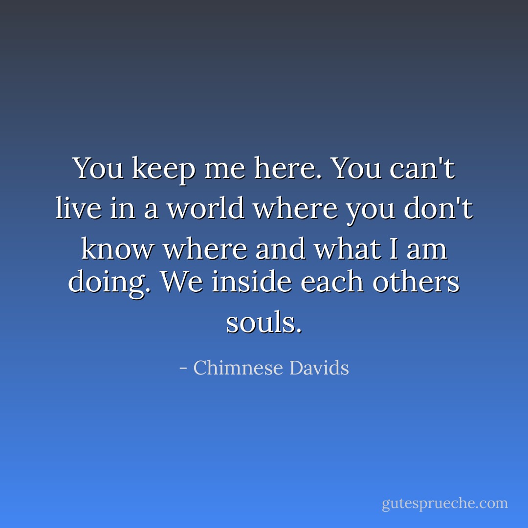 You keep me here. You can't live in a world where you don't know where and what I am doing. We inside each others souls. - Chimnese Davids