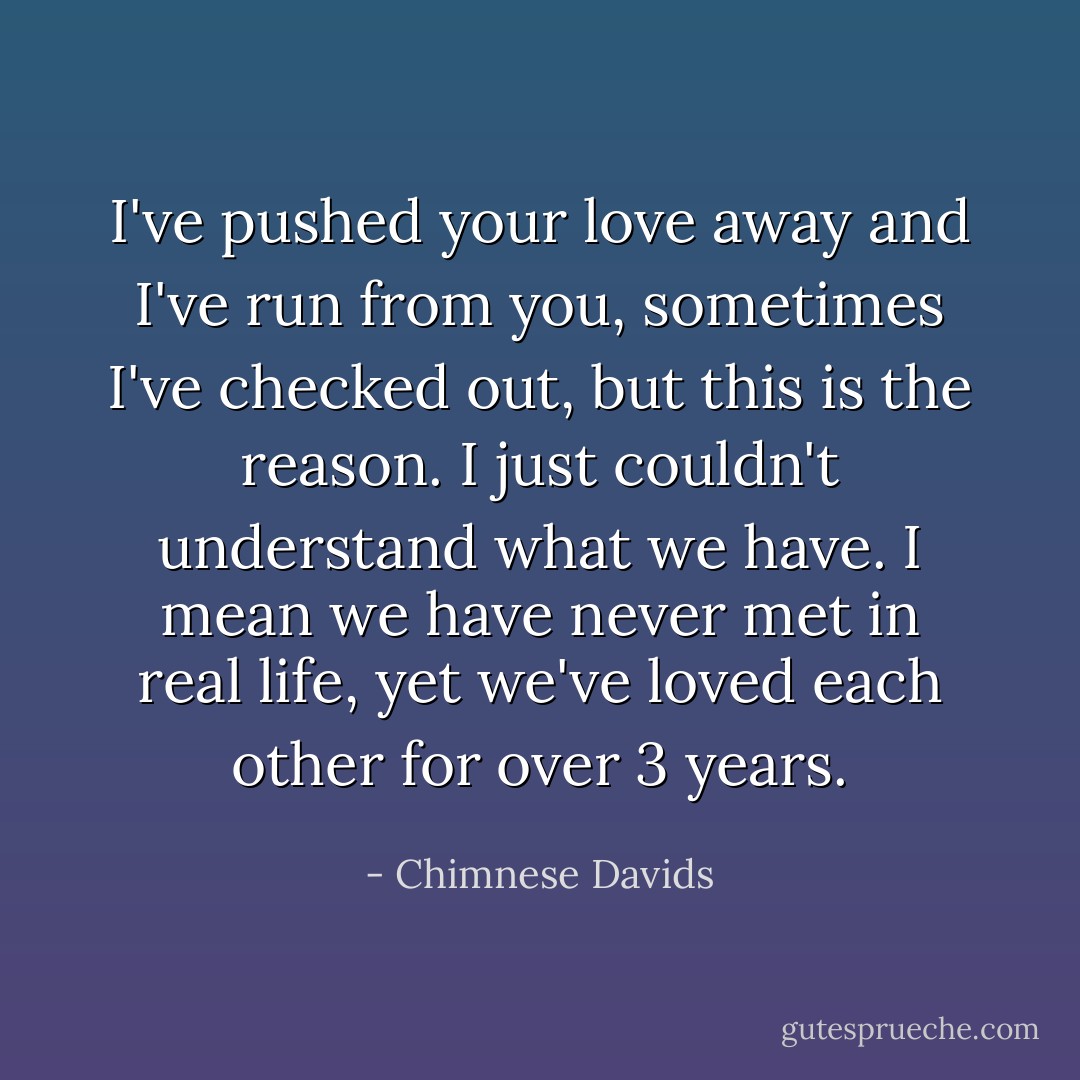 I've pushed your love away and I've run from you, sometimes I've checked out, but this is the reason. I just couldn't understand what we have. I mean we have never met in real life, yet we've loved each other for over 3 years. - Chimnese Davids