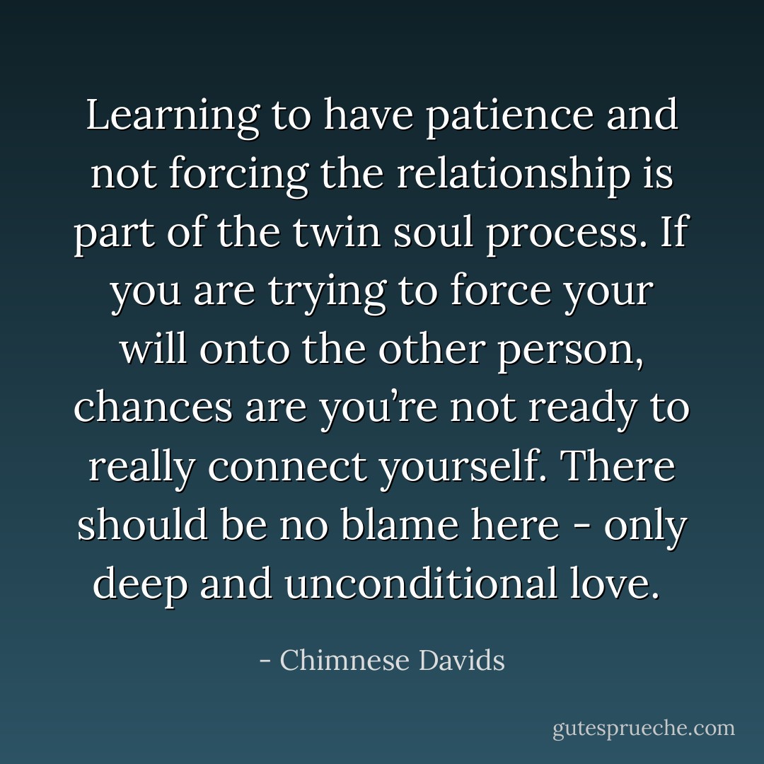 Learning to have patience and not forcing the relationship is part of the twin soul process. If you are trying to force your will onto the other person, chances are you’re not ready to really connect yourself. There should be no blame here - only deep and unconditional love.  - Chimnese Davids